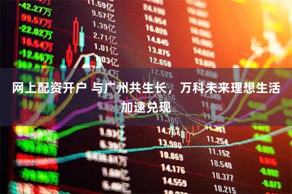网上配资开户 与广州共生长，万科未来理想生活加速兑现