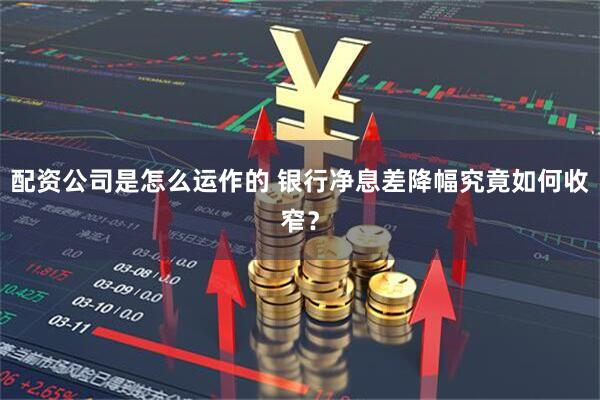 配资公司是怎么运作的 银行净息差降幅究竟如何收窄？