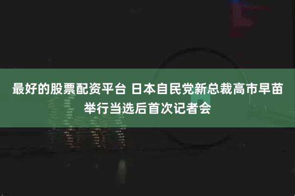 最好的股票配资平台 日本自民党新总裁高市早苗举行当选后首次记者会
