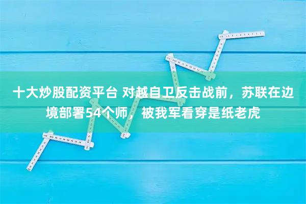 十大炒股配资平台 对越自卫反击战前,苏联在边境部署54个师,被我军看穿是纸老虎