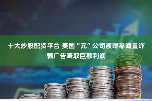 十大炒股配资平台 美国“元”公司被曝靠海量诈骗广告赚取巨额利润