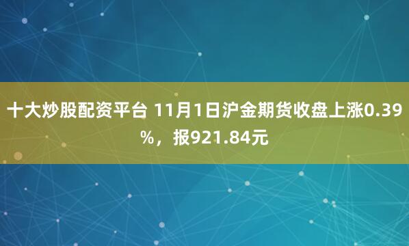十大炒股配资平台 11月1日沪金期货收盘上涨0.39%,报921.84元