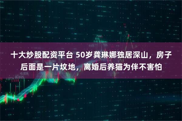 十大炒股配资平台 50岁龚琳娜独居深山,房子后面是一片坟地,离婚后养猫为伴不害怕