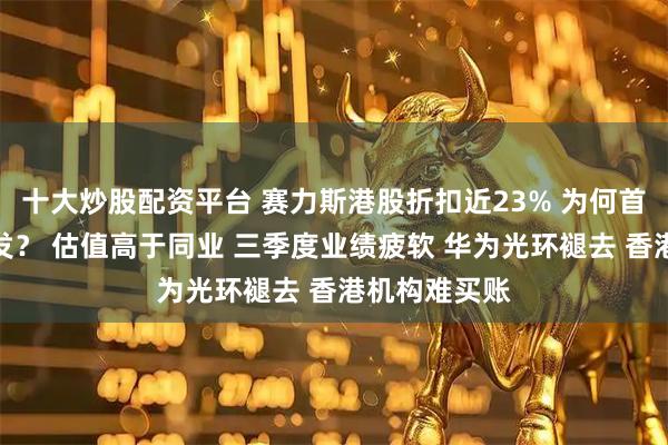 十大炒股配资平台 赛力斯港股折扣近23% 为何首日盘中仍破发? 估值高于同业 三季度业绩疲软 华为光环褪去 香港机构难买账