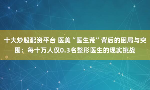 十大炒股配资平台 医美“医生荒”背后的困局与突围:每十万人仅0.3名整形医生的现实挑战