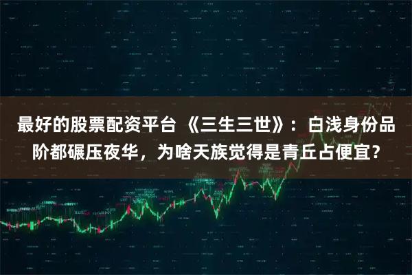 最好的股票配资平台 《三生三世》:白浅身份品阶都碾压夜华,为啥天族觉得是青丘占便宜?