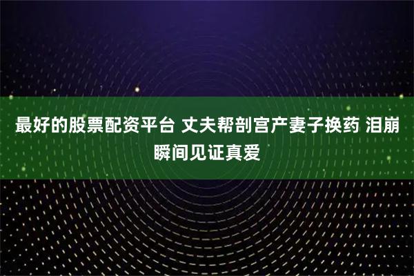 最好的股票配资平台 丈夫帮剖宫产妻子换药 泪崩瞬间见证真爱