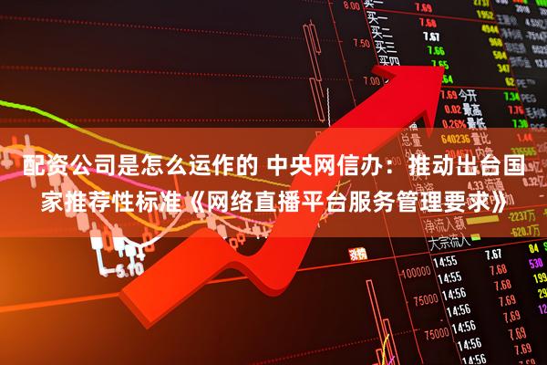 配资公司是怎么运作的 中央网信办:推动出台国家推荐性标准《网络直播平台服务管理要求》